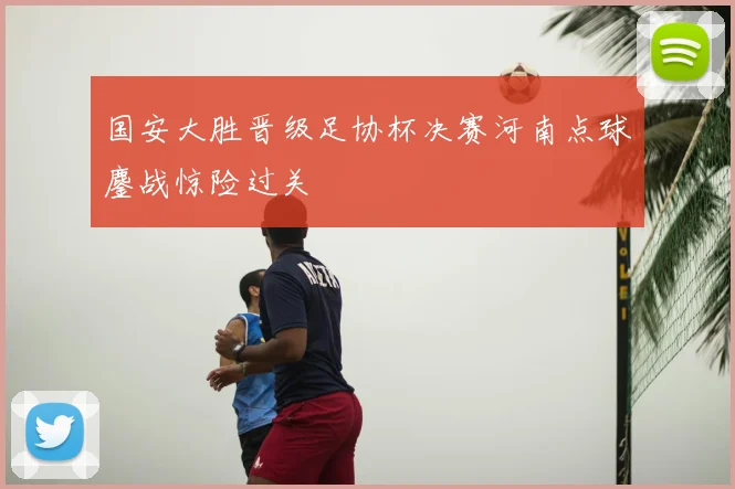 国安大胜晋级足协杯决赛河南点球鏖战惊险过关