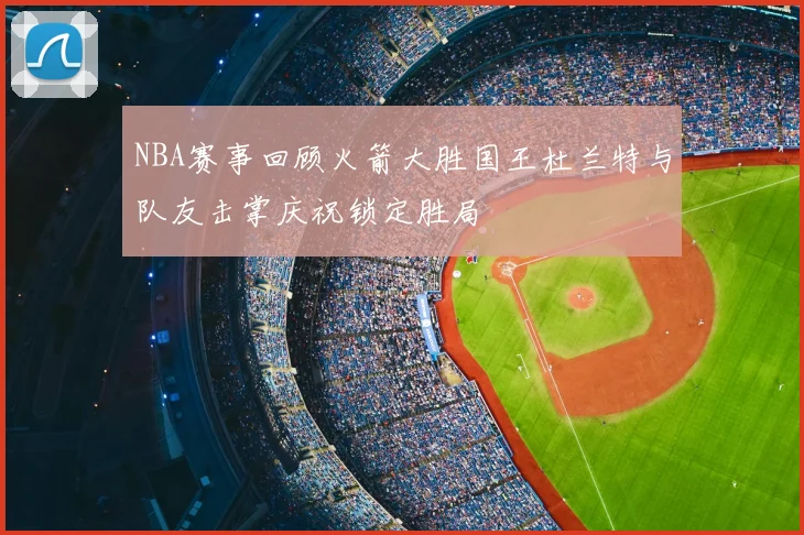 NBA赛事回顾火箭大胜国王杜兰特与队友击掌庆祝锁定胜局