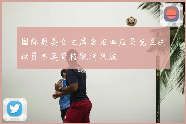 国际奥委会主席含泪回应乌克兰运动员冬奥资格取消风波