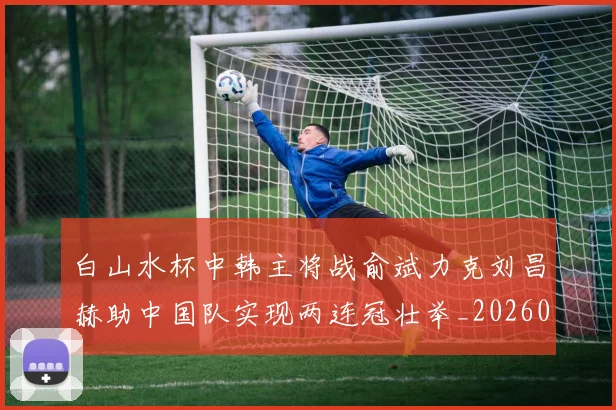 白山水杯中韩主将战俞斌力克刘昌赫助中国队实现两连冠壮举_20260215131108