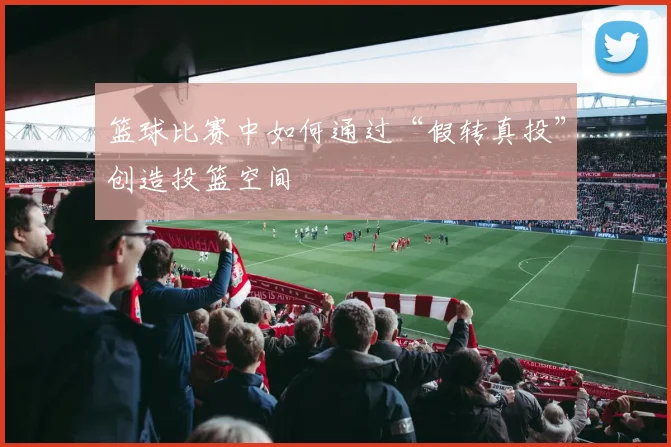 篮球比赛中如何通过“假转真投”创造投篮空间