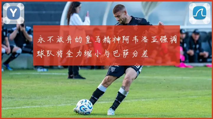 永不放弃的皇马精神阿韦洛亚强调球队将全力缩小与巴萨分差