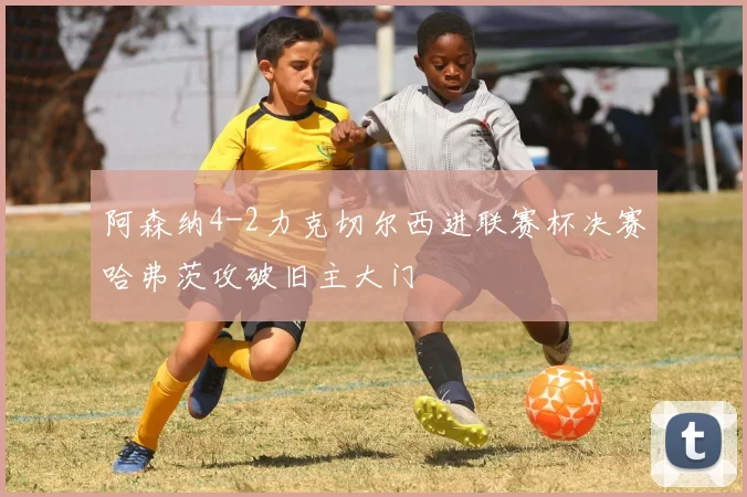 阿森纳4-2力克切尔西进联赛杯决赛哈弗茨攻破旧主大门