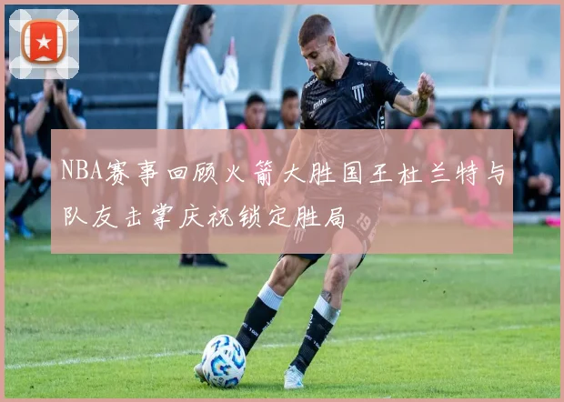 NBA赛事回顾火箭大胜国王杜兰特与队友击掌庆祝锁定胜局