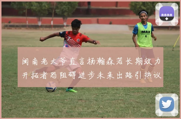 闽南老大爷直言杨瀚森若长期效力开拓者恐阻碍进步未来出路引热议