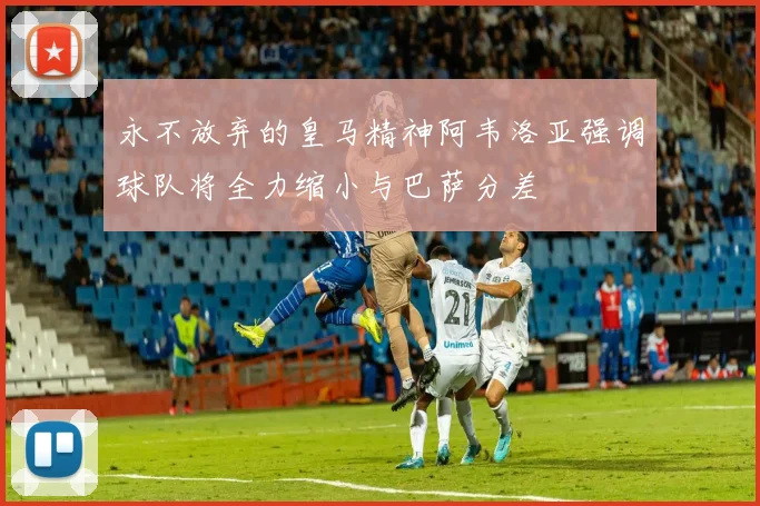 永不放弃的皇马精神阿韦洛亚强调球队将全力缩小与巴萨分差