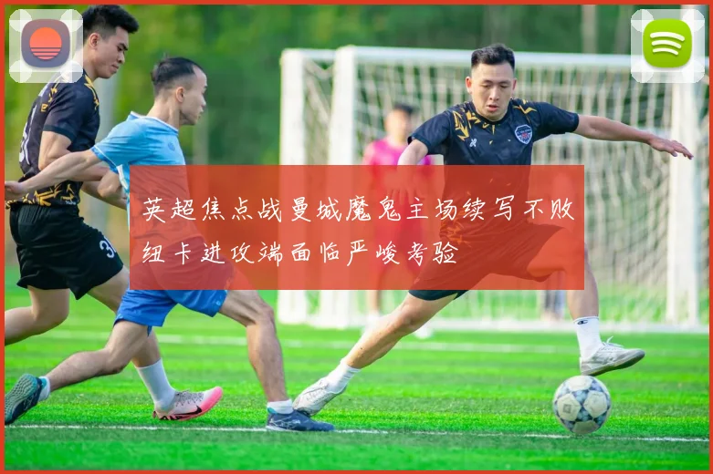 英超焦点战曼城魔鬼主场续写不败纽卡进攻端面临严峻考验