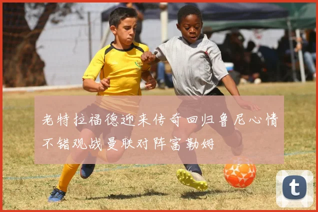 老特拉福德迎来传奇回归鲁尼心情不错观战曼联对阵富勒姆