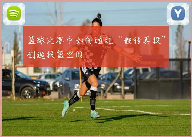 篮球比赛中如何通过“假转真投”创造投篮空间