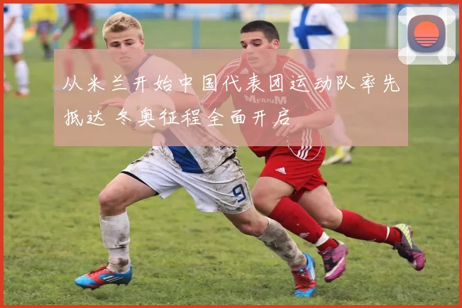 从米兰开始中国代表团运动队率先抵达 冬奥征程全面开启