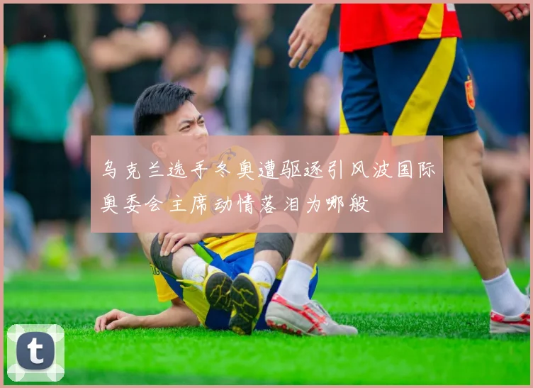 乌克兰选手冬奥遭驱逐引风波国际奥委会主席动情落泪为哪般